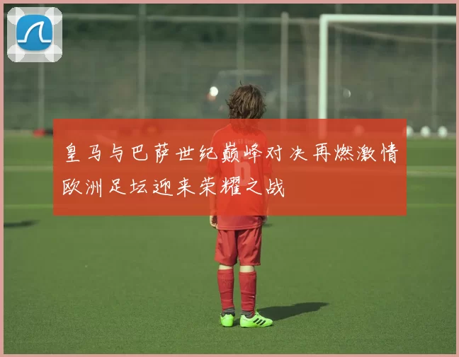 皇马与巴萨世纪巅峰对决再燃激情欧洲足坛迎来荣耀之战