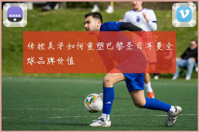 传控美学如何重塑巴黎圣日耳曼全球品牌价值
