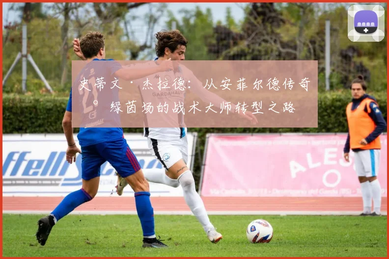 史蒂文·杰拉德：从安菲尔德传奇到绿茵场的战术大师转型之路