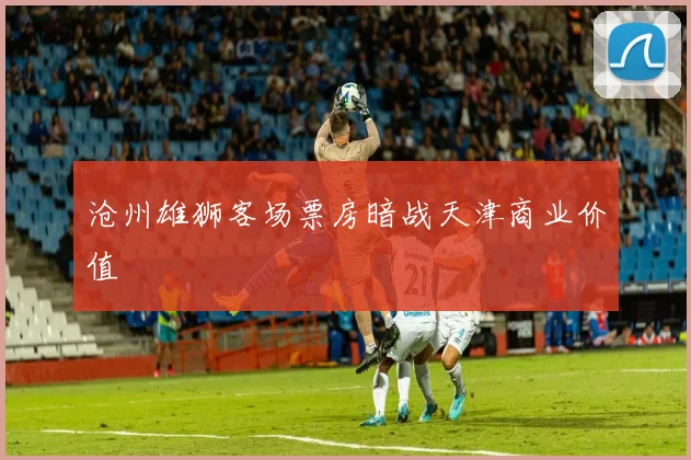 沧州雄狮客场票房暗战天津商业价值