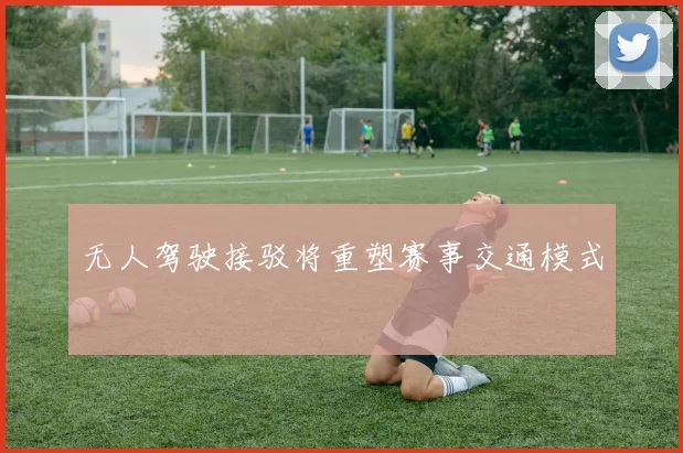 无人驾驶接驳将重塑赛事交通模式