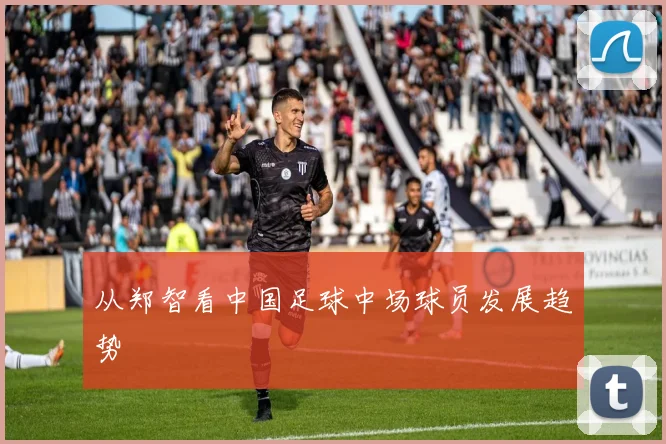 从郑智看中国足球中场球员发展趋势
