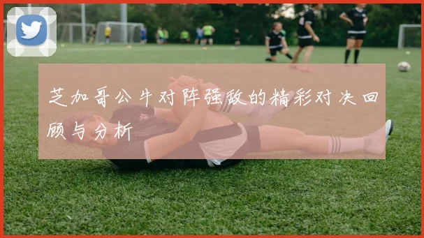芝加哥公牛对阵强敌的精彩对决回顾与分析