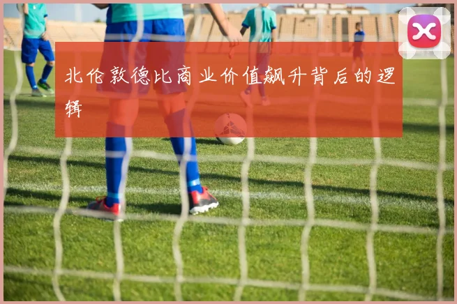 北伦敦德比商业价值飙升背后的逻辑