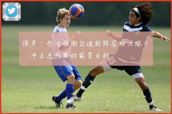 保罗·乔治领衔打造新阵容助力球队冲击总冠军的前景分析