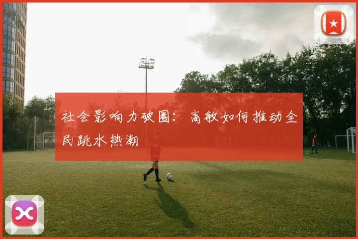 社会影响力破圈：高敏如何推动全民跳水热潮
