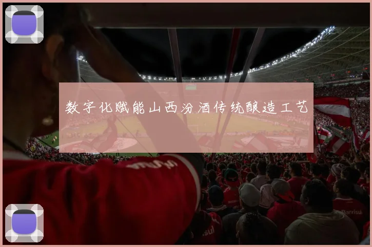 数字化赋能山西汾酒传统酿造工艺