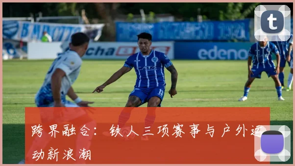 跨界融合：铁人三项赛事与户外运动新浪潮